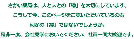 さかい薬局は、人と人との「縁」を大切にしています。こうして今、このページをご覧いただいているのも何かの「縁」ではないでしょうか。是非一度、会社見学においでください、社員一同大歓迎です。